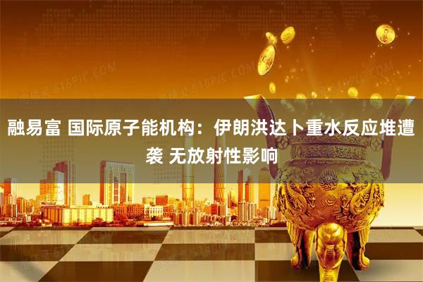 融易富 国际原子能机构：伊朗洪达卜重水反应堆遭袭 无放射性影响