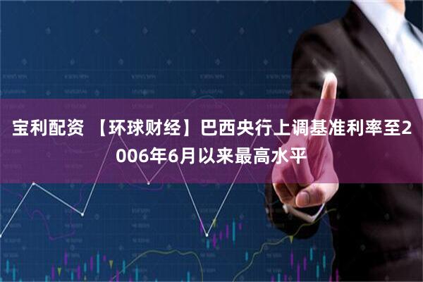 宝利配资 【环球财经】巴西央行上调基准利率至2006年6月以来最高水平