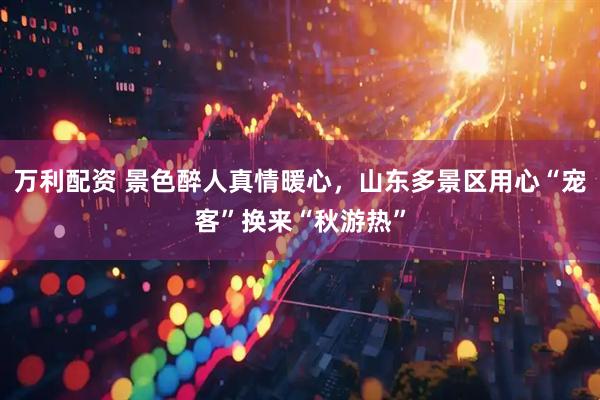 万利配资 景色醉人真情暖心，山东多景区用心“宠客”换来“秋游热”