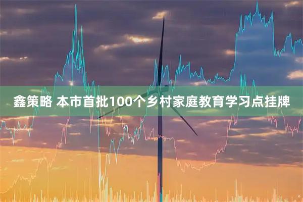 鑫策略 本市首批100个乡村家庭教育学习点挂牌