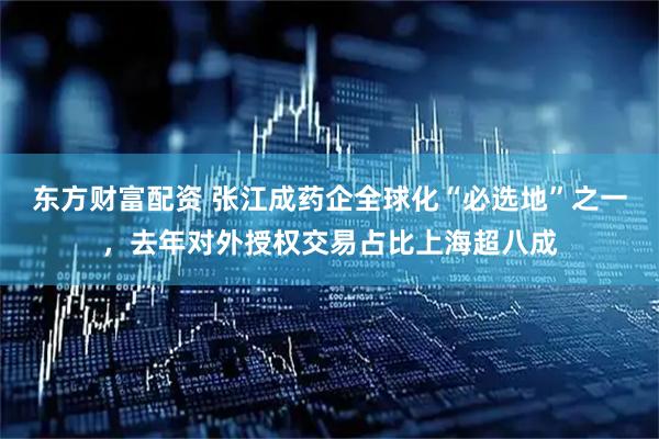 东方财富配资 张江成药企全球化“必选地”之一，去年对外授权交易占比上海超八成