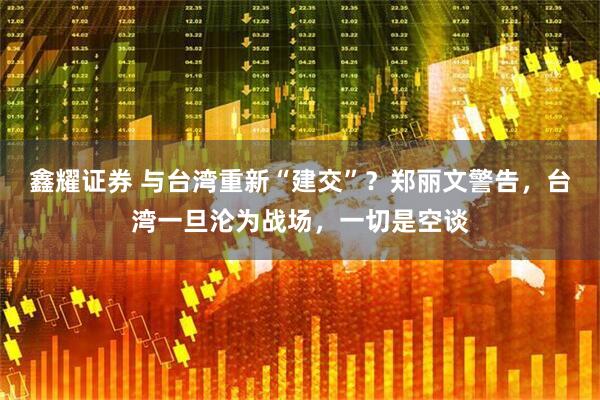 鑫耀证券 与台湾重新“建交”？郑丽文警告，台湾一旦沦为战场，一切是空谈