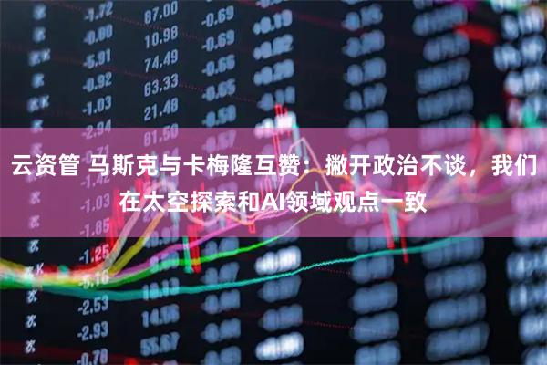 云资管 马斯克与卡梅隆互赞：撇开政治不谈，我们在太空探索和AI领域观点一致