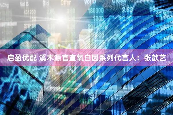 启盈优配 溪木源官宣氧白因系列代言人：张歆艺