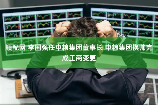 顺配网 李国强任中粮集团董事长 中粮集团换帅完成工商变更