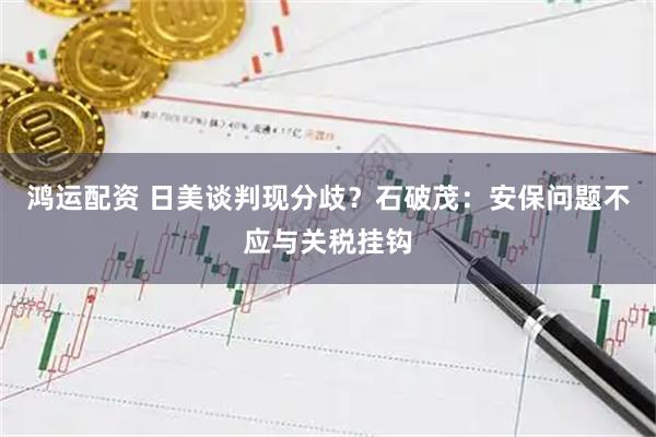 鸿运配资 日美谈判现分歧？石破茂：安保问题不应与关税挂钩