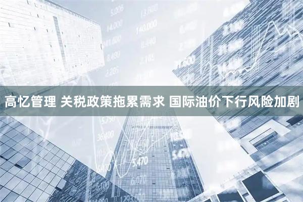 高忆管理 关税政策拖累需求 国际油价下行风险加剧