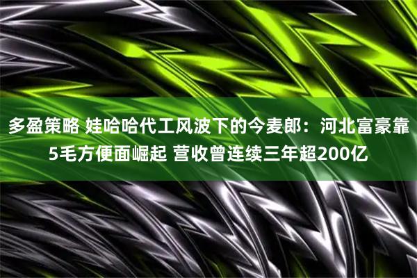 多盈策略 娃哈哈代工风波下的今麦郎：河北富豪靠5毛方便面崛起 营收曾连续三年超200亿