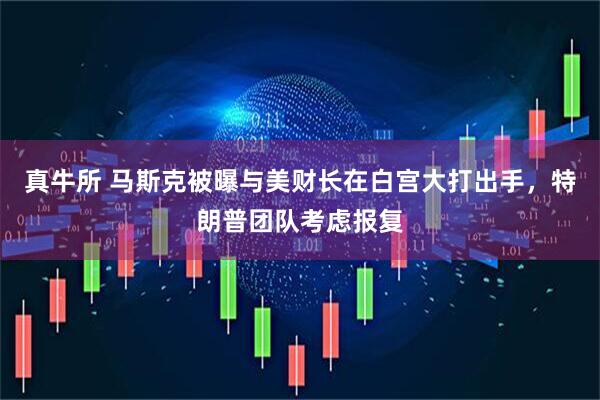 真牛所 马斯克被曝与美财长在白宫大打出手，特朗普团队考虑报复