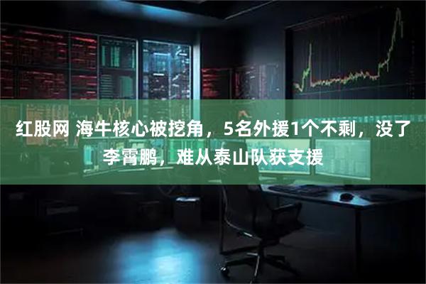 红股网 海牛核心被挖角，5名外援1个不剩，没了李霄鹏，难从泰山队获支援