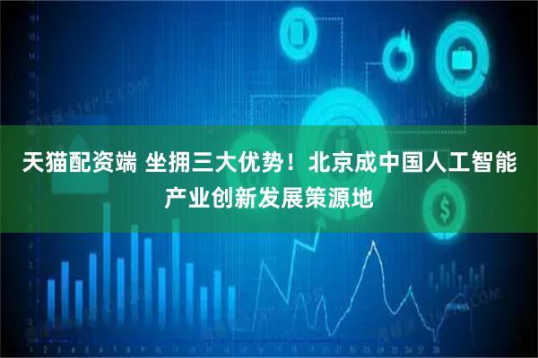 天猫配资端 坐拥三大优势！北京成中国人工智能产业创新发展策源地