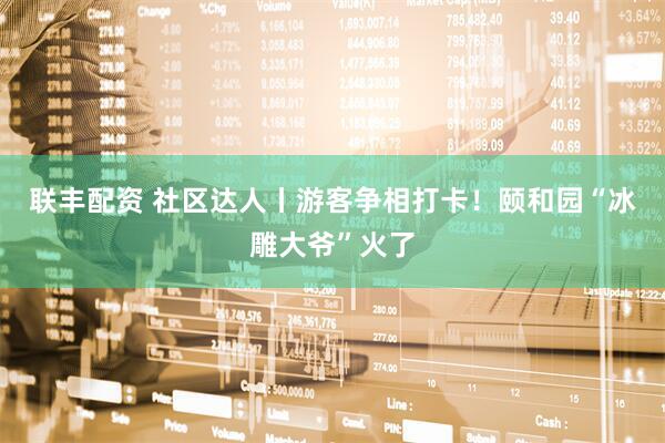 联丰配资 社区达人丨游客争相打卡！颐和园“冰雕大爷”火了
