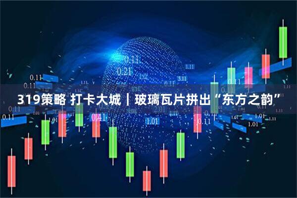 319策略 打卡大城｜玻璃瓦片拼出“东方之韵”