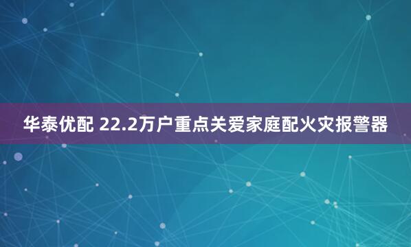 华泰优配 22.2万户重点关爱家庭配火灾报警器