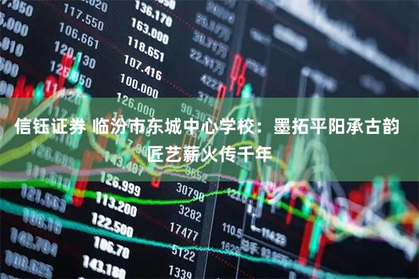 信钰证券 临汾市东城中心学校：墨拓平阳承古韵 匠艺薪火传千年