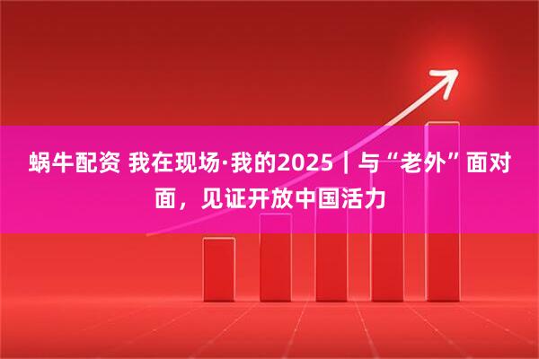 蜗牛配资 我在现场·我的2025｜与“老外”面对面，见证开放中国活力