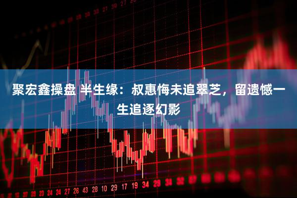 聚宏鑫操盘 半生缘：叔惠悔未追翠芝，留遗憾一生追逐幻影