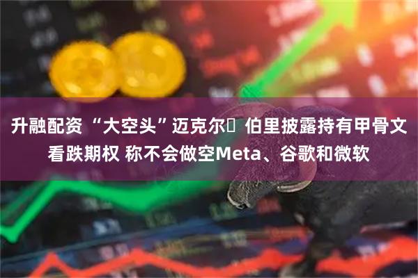 升融配资 “大空头”迈克尔・伯里披露持有甲骨文看跌期权 称不会做空Meta、谷歌和微软