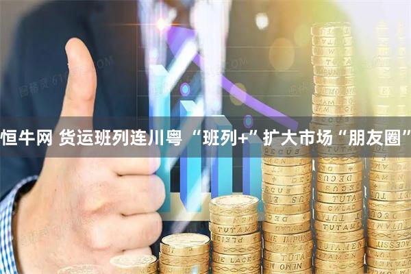 恒牛网 货运班列连川粤 “班列+”扩大市场“朋友圈”
