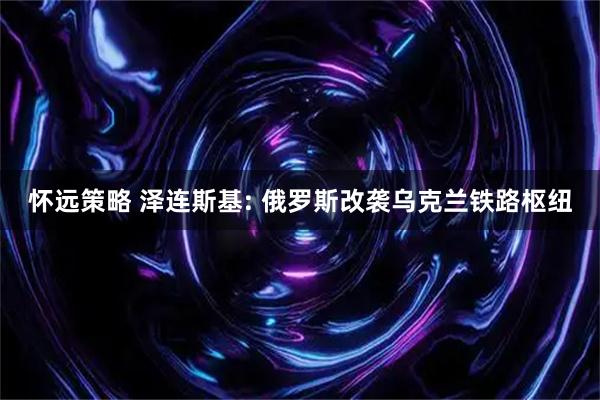 怀远策略 泽连斯基: 俄罗斯改袭乌克兰铁路枢纽