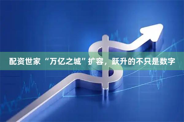 配资世家 “万亿之城”扩容，跃升的不只是数字