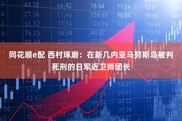 同花顺e配 西村琢磨：在新几内亚马努斯岛被判死刑的日军近卫师团长