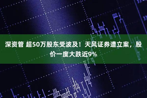 深资管 超50万股东受波及！天风证券遭立案，股价一度大跌近9%