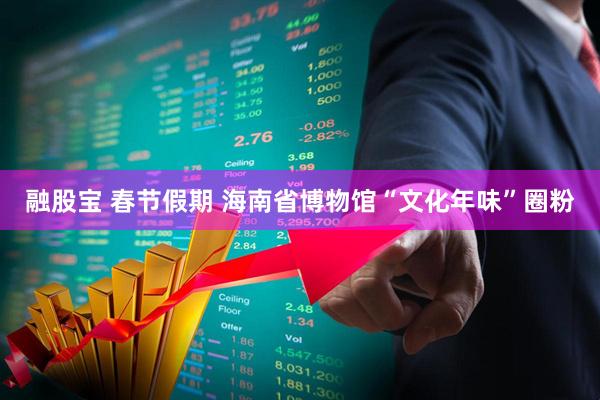 融股宝 春节假期 海南省博物馆“文化年味”圈粉
