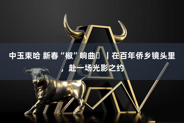 中玉束哈 新春“椒”响曲⑫丨在百年侨乡镜头里，赴一场光影之约