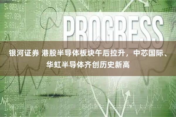 银河证券 港股半导体板块午后拉升，中芯国际、华虹半导体齐创历史新高