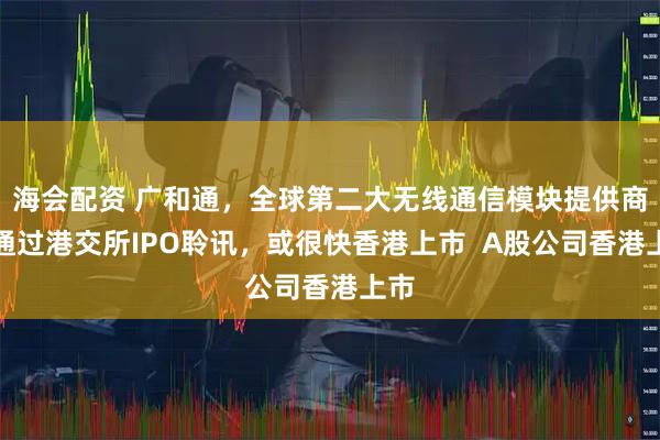 海会配资 广和通，全球第二大无线通信模块提供商，通过港交所IPO聆讯，或很快香港上市  A股公司香港上市