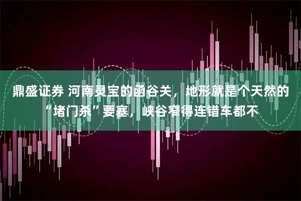 鼎盛证券 河南灵宝的函谷关，地形就是个天然的“堵门杀”要塞，峡谷窄得连错车都不
